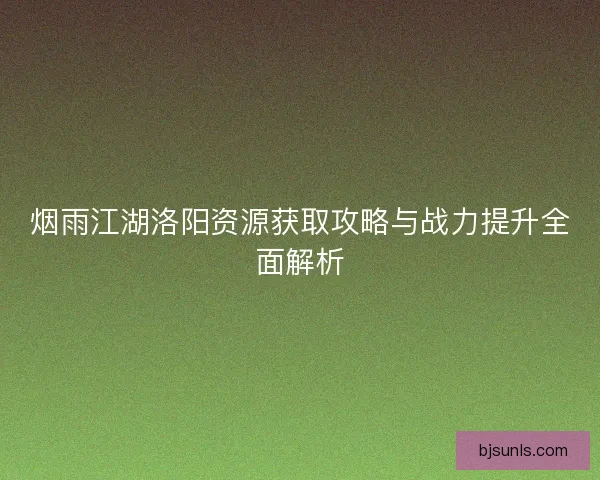 烟雨江湖洛阳资源获取攻略与战力提升全面解析