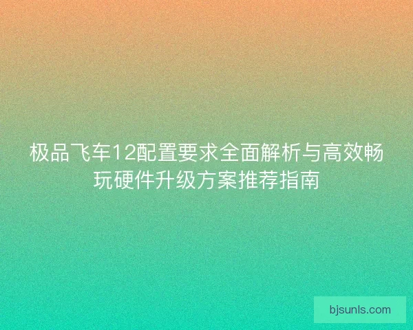 极品飞车12配置要求全面解析与高效畅玩硬件升级方案推荐指南