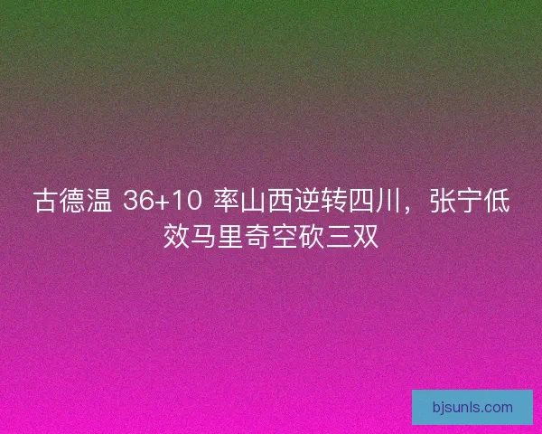 古德温 36+10 率山西逆转四川，张宁低效马里奇空砍三双
