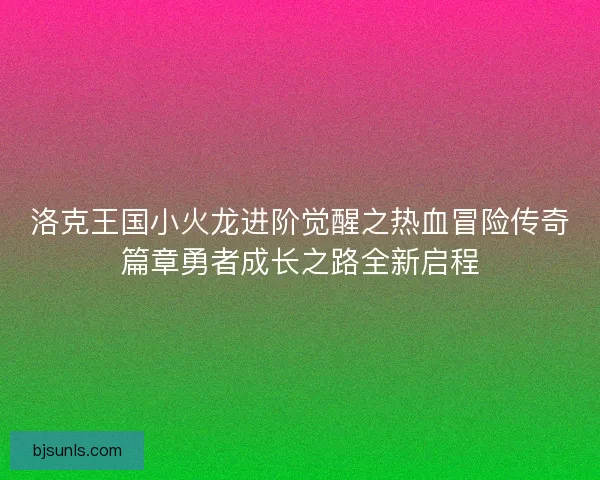 洛克王国小火龙进阶觉醒之热血冒险传奇篇章勇者成长之路全新启程