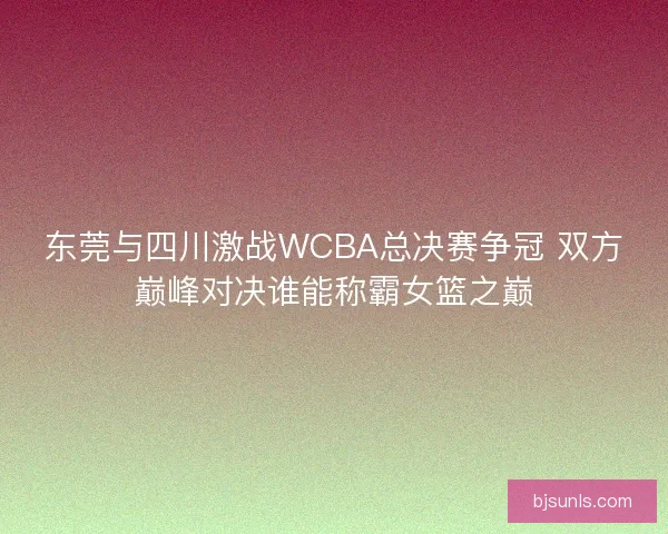 东莞与四川激战WCBA总决赛争冠 双方巅峰对决谁能称霸女篮之巅