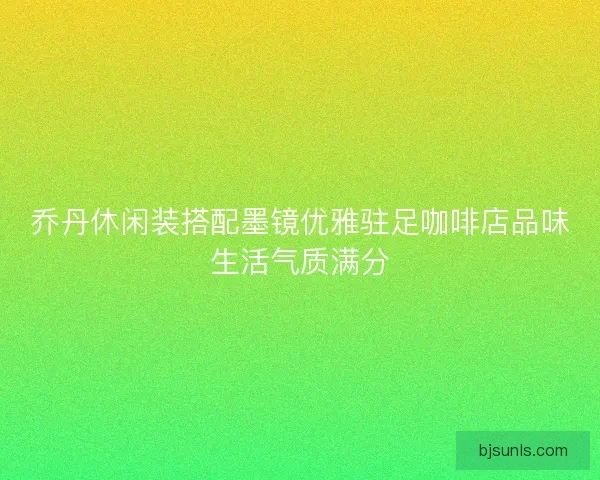 乔丹休闲装搭配墨镜优雅驻足咖啡店品味生活气质满分