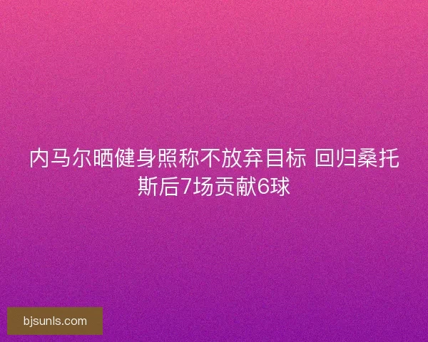 内马尔晒健身照称不放弃目标 回归桑托斯后7场贡献6球