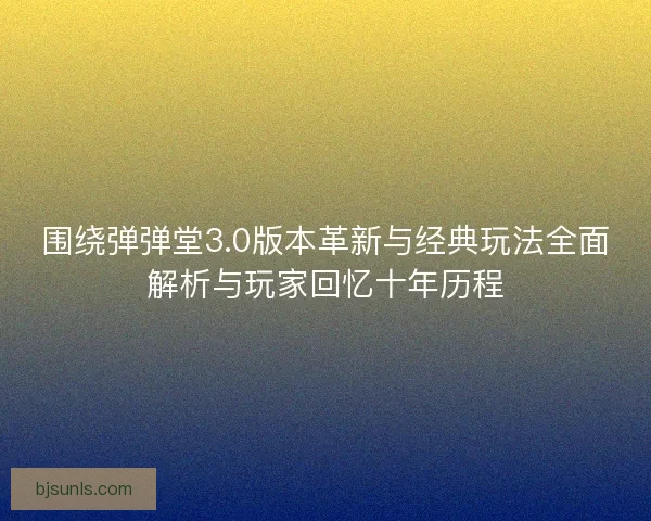 围绕弹弹堂3.0版本革新与经典玩法全面解析与玩家回忆十年历程