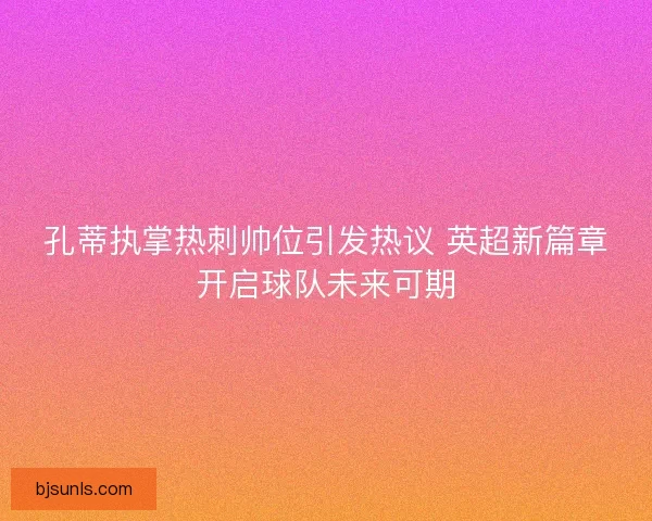 孔蒂执掌热刺帅位引发热议 英超新篇章开启球队未来可期