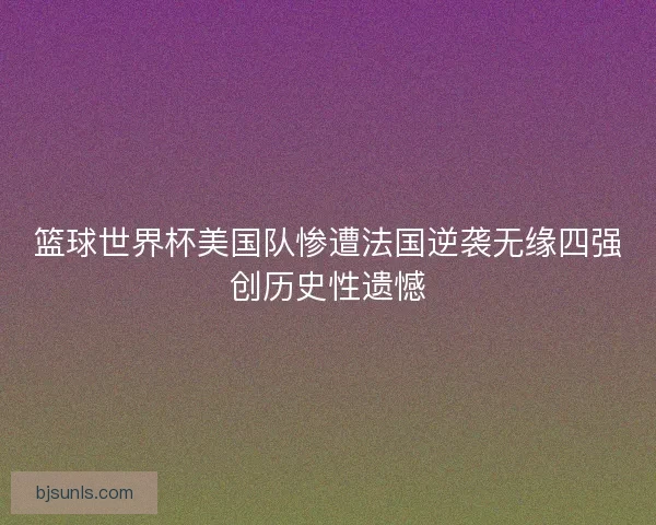 篮球世界杯美国队惨遭法国逆袭无缘四强创历史性遗憾