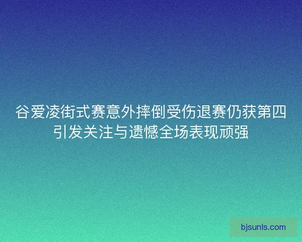 谷爱凌街式赛意外摔倒受伤退赛仍获第四引发关注与遗憾全场表现顽强