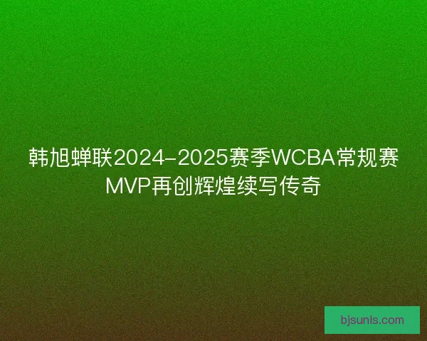 韩旭蝉联2024-2025赛季WCBA常规赛MVP再创辉煌续写传奇