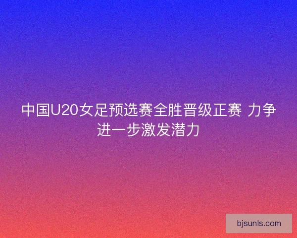 中国U20女足预选赛全胜晋级正赛 力争进一步激发潜力