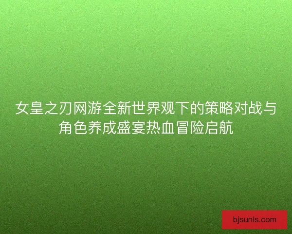 女皇之刃网游全新世界观下的策略对战与角色养成盛宴热血冒险启航