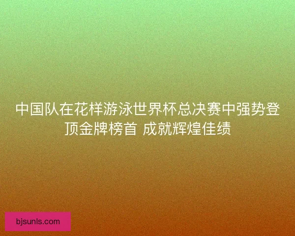 中国队在花样游泳世界杯总决赛中强势登顶金牌榜首 成就辉煌佳绩