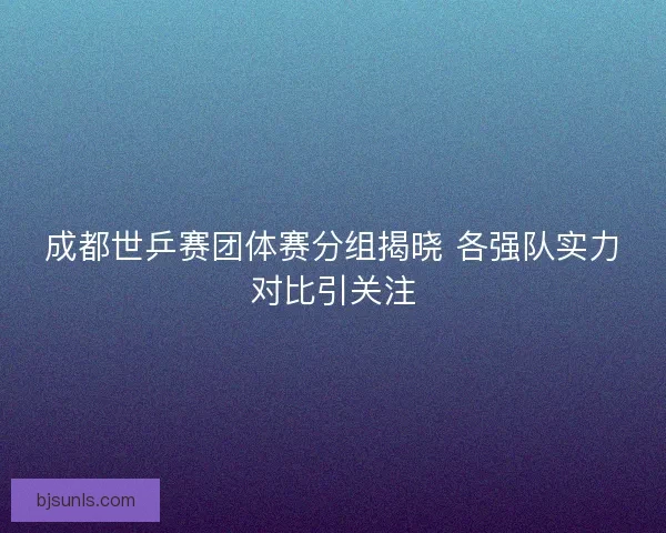 成都世乒赛团体赛分组揭晓 各强队实力对比引关注