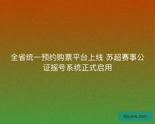 全省统一预约购票平台上线 苏超赛事公证摇号系统正式启用
