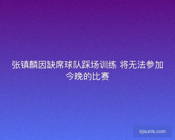 张镇麟因缺席球队踩场训练 将无法参加今晚的比赛